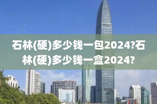 石林(硬)多少钱一包2024?石林(硬)多少钱一盒2024?