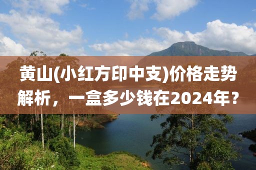 黄山(小红方印中支)价格走势解析，一盒多少钱在2024年？