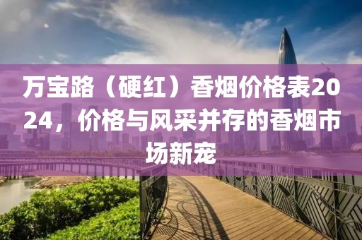 万宝路（硬红）香烟价格表2024，价格与风采并存的香烟市场新宠