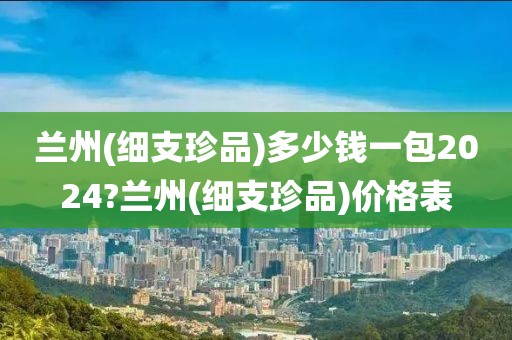 兰州(细支珍品)多少钱一包2024?兰州(细支珍品)价格表