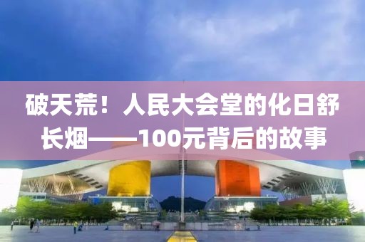 破天荒！人民大会堂的化日舒长烟——100元背后的故事