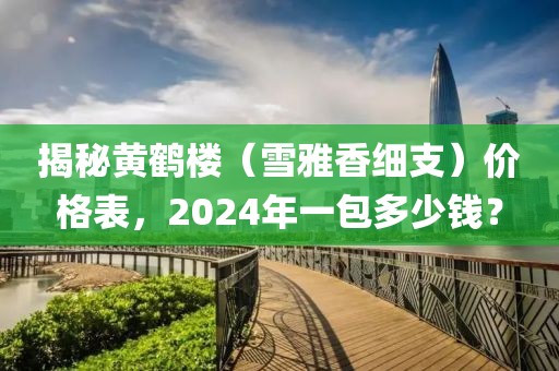 揭秘黄鹤楼（雪雅香细支）价格表，2024年一包多少钱？