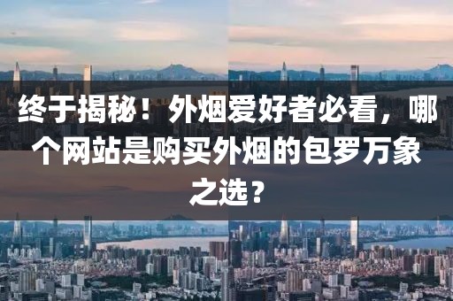 终于揭秘！外烟爱好者必看，哪个网站是购买外烟的包罗万象之选？