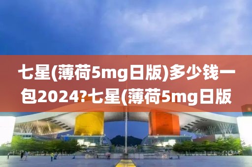 七星(薄荷5mg日版)多少钱一包2024?七星(薄荷5mg日版