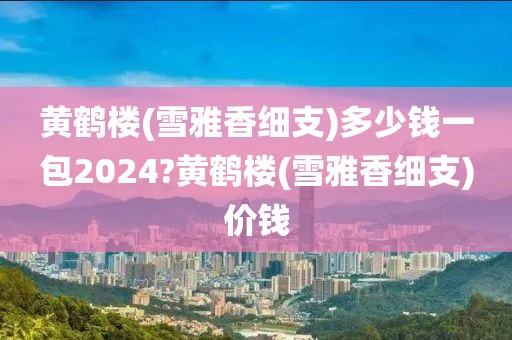 黄鹤楼(雪雅香细支)多少钱一包2024?黄鹤楼(雪雅香细支)价钱