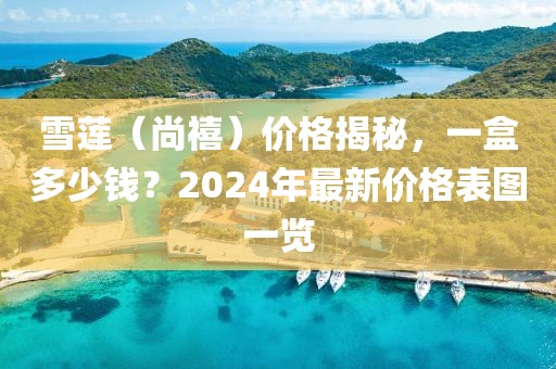 雪莲（尚禧）价格揭秘，一盒多少钱？2024年最新价格表图一览