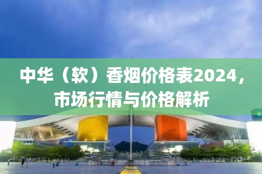 中华（软）香烟价格表2024，市场行情与价格解析