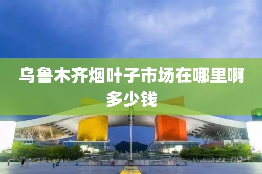 乌鲁木齐烟叶子市场在哪里啊多少钱