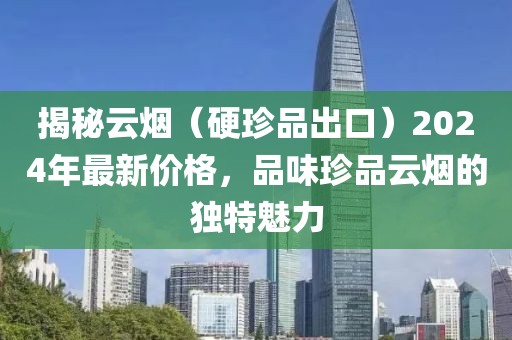 揭秘云烟（硬珍品出口）2024年最新价格，品味珍品云烟的独特魅力