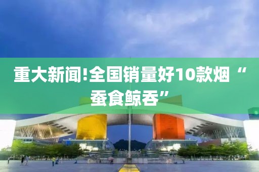 重大新闻!全国销量好10款烟“蚕食鲸吞”