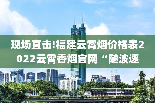 现场直击!福建云霄烟价格表2022云霄香烟官网“随波逐