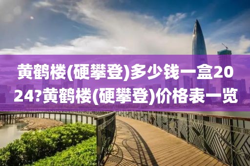 黄鹤楼(硬攀登)多少钱一盒2024?黄鹤楼(硬攀登)价格表一览