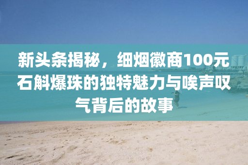 新头条揭秘，细烟徽商100元石斛爆珠的独特魅力与唉声叹气背后的故事