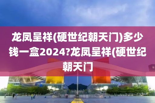 龙凤呈祥(硬世纪朝天门)多少钱一盒2024?龙凤呈祥(硬世纪朝天门