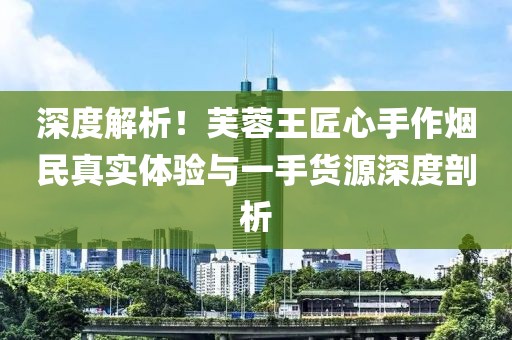 深度解析！芙蓉王匠心手作烟民真实体验与一手货源深度剖析