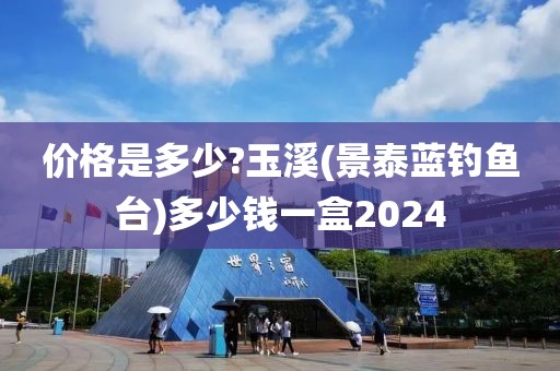 价格是多少?玉溪(景泰蓝钓鱼台)多少钱一盒2024