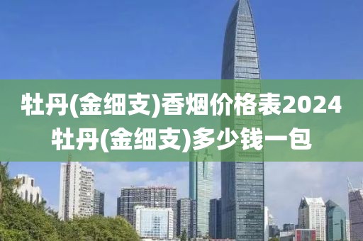 牡丹(金细支)香烟价格表2024牡丹(金细支)多少钱一包