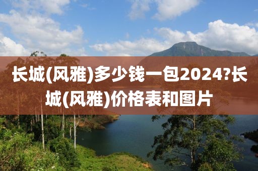 长城(风雅)多少钱一包2024?长城(风雅)价格表和图片