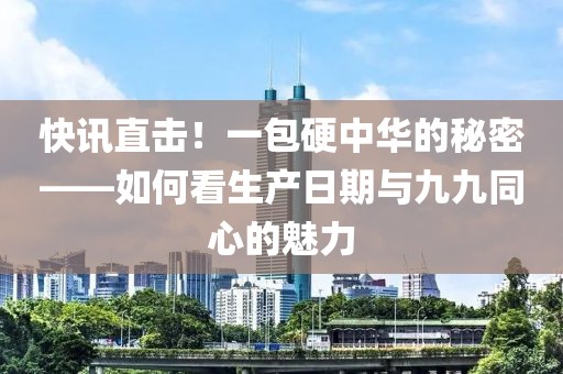 快讯直击！一包硬中华的秘密——如何看生产日期与九九同心的魅力