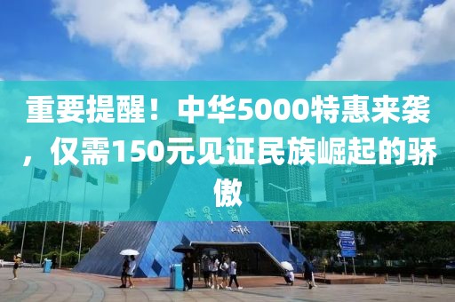 重要提醒！中华5000特惠来袭，仅需150元见证民族崛起的骄傲