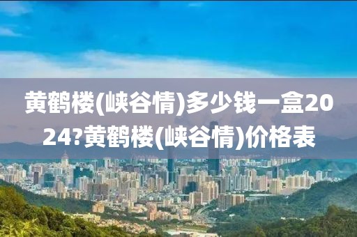 黄鹤楼(峡谷情)多少钱一盒2024?黄鹤楼(峡谷情)价格表