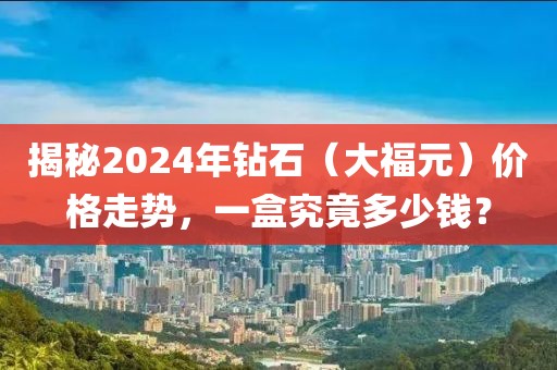 揭秘2024年钻石（大福元）价格走势，一盒究竟多少钱？