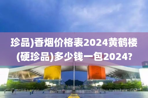 珍品)香烟价格表2024黄鹤楼(硬珍品)多少钱一包2024?