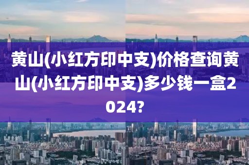 黄山(小红方印中支)价格查询黄山(小红方印中支)多少钱一盒2024?