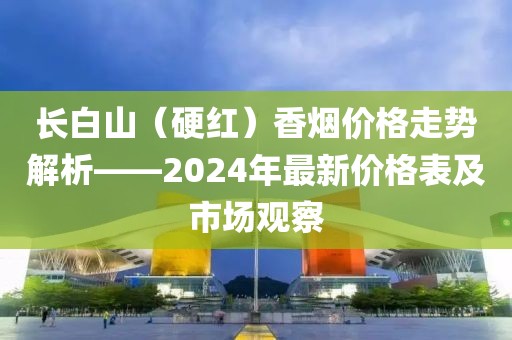 长白山（硬红）香烟价格走势解析——2024年最新价格表及市场观察