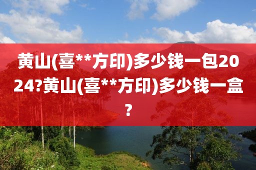 黄山(喜**方印)多少钱一包2024?黄山(喜**方印)多少钱一盒?