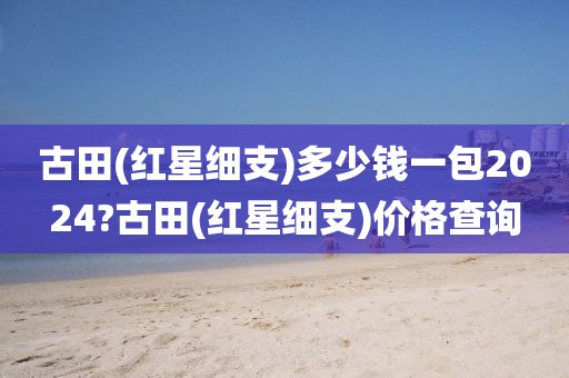 古田(红星细支)多少钱一包2024?古田(红星细支)价格查询