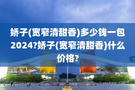 娇子(宽窄清甜香)多少钱一包2024?娇子(宽窄清甜香)什么价格?