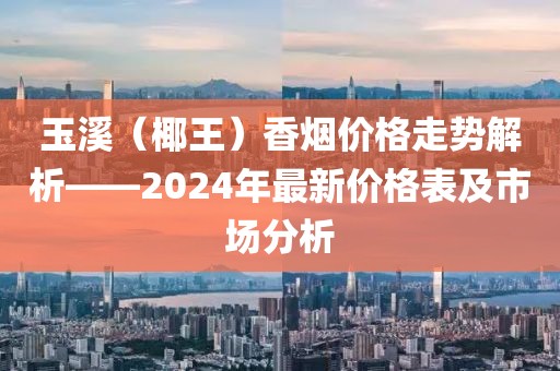 玉溪（椰王）香烟价格走势解析——2024年最新价格表及市场分析