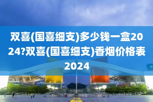 双喜(国喜细支)多少钱一盒2024?双喜(国喜细支)香烟价格表2024