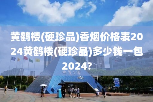 黄鹤楼(硬珍品)香烟价格表2024黄鹤楼(硬珍品)多少钱一包2024?