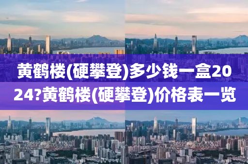 黄鹤楼(硬攀登)多少钱一盒2024?黄鹤楼(硬攀登)价格表一览