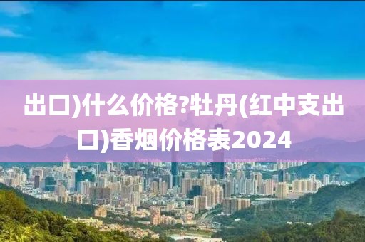 出口)什么价格?牡丹(红中支出口)香烟价格表2024