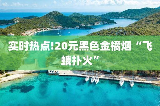 实时热点!20元黑色金橘烟“飞蛾扑火”