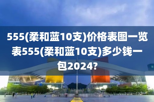 555(柔和蓝10支)价格表图一览表555(柔和蓝10支)多少钱一包2024?