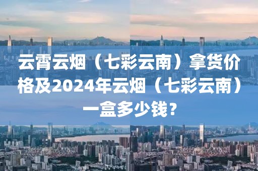 云霄云烟（七彩云南）拿货价格及2024年云烟（七彩云南）一盒多少钱？