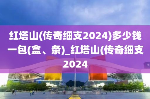 红塔山(传奇细支2024)多少钱一包(盒、条)_红塔山(传奇细支2024