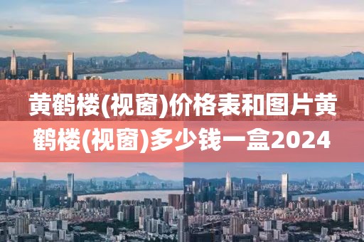 黄鹤楼(视窗)价格表和图片黄鹤楼(视窗)多少钱一盒2024