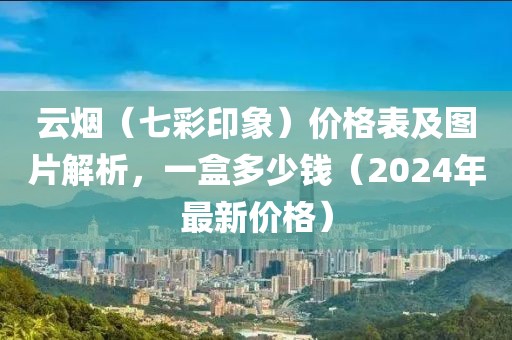 云烟（七彩印象）价格表及图片解析，一盒多少钱（2024年最新价格）