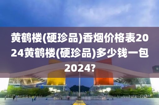 黄鹤楼(硬珍品)香烟价格表2024黄鹤楼(硬珍品)多少钱一包2024?