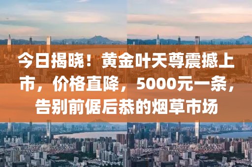 今日揭晓！黄金叶天尊震撼上市，价格直降，5000元一条，告别前倨后恭的烟草市场