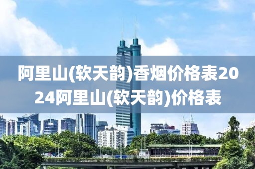 阿里山(软天韵)香烟价格表2024阿里山(软天韵)价格表