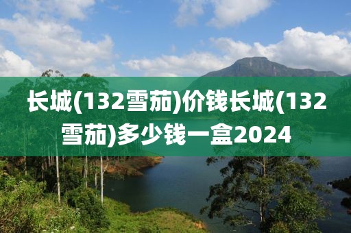 长城(132雪茄)价钱长城(132雪茄)多少钱一盒2024