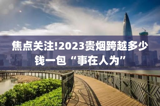 焦点关注!2023贵烟跨越多少钱一包“事在人为”